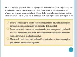  Es indudable que aplicar las políticas y programas institucionales previstos para impulsar
la calidad del sistema educativo, requiere de la formulación de estrategias creativas y
eficaces que orienten los recursos hacia el logro de los resultados que plantea la política
educativa actual. Por ello, esta visión impulsa a cristalizar la planeación estratégica en las
instancias educativas, teniendo en cuenta algunas consideraciones:
 