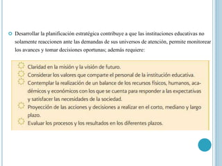  Desarrollar la planificación estratégica contribuye a que las instituciones educativas no
solamente reaccionen ante las demandas de sus universos de atención, permite monitorear
los avances y tomar decisiones oportunas; además requiere:
 