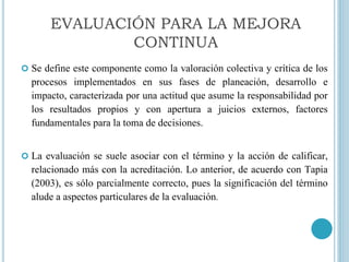  Se define este componente como la valoración colectiva y crítica de los
procesos implementados en sus fases de planeación, desarrollo e
impacto, caracterizada por una actitud que asume la responsabilidad por
los resultados propios y con apertura a juicios externos, factores
fundamentales para la toma de decisiones.
 La evaluación se suele asociar con el término y la acción de calificar,
relacionado más con la acreditación. Lo anterior, de acuerdo con Tapia
(2003), es sólo parcialmente correcto, pues la significación del término
alude a aspectos particulares de la evaluación.
EVALUACIÓN PARA LA MEJORA
CONTINUA
 