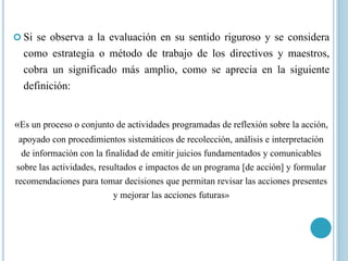  Si se observa a la evaluación en su sentido riguroso y se considera
como estrategia o método de trabajo de los directivos y maestros,
cobra un significado más amplio, como se aprecia en la siguiente
definición:
«Es un proceso o conjunto de actividades programadas de reflexión sobre la acción,
apoyado con procedimientos sistemáticos de recolección, análisis e interpretación
de información con la finalidad de emitir juicios fundamentados y comunicables
sobre las actividades, resultados e impactos de un programa [de acción] y formular
recomendaciones para tomar decisiones que permitan revisar las acciones presentes
y mejorar las acciones futuras»
 