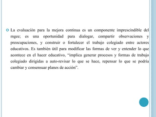  La evaluación para la mejora continua es un componente imprescindible del
mgee; es una oportunidad para dialogar, compartir observaciones y
preocupaciones, y construir o fortalecer el trabajo colegiado entre actores
educativos. Es también útil para modificar las formas de ver y entender lo que
acontece en el hacer educativo, “implica generar procesos y formas de trabajo
colegiado dirigidas a auto-revisar lo que se hace, repensar lo que se podría
cambiar y consensuar planes de acción”.
 