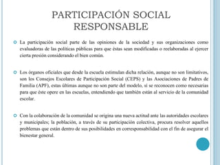  La participación social parte de las opiniones de la sociedad y sus organizaciones como
evaluadoras de las políticas públicas para que éstas sean modificadas o reelaboradas al ejercer
cierta presión considerando el bien común.
 Los órganos oficiales que desde la escuela estimulan dicha relación, aunque no son limitativos,
son los Consejos Escolares de Participación Social (CEPS) y las Asociaciones de Padres de
Familia (APF), estas últimas aunque no son parte del modelo, sí se reconocen como necesarias
para que éste opere en las escuelas, entendiendo que también están al servicio de la comunidad
escolar.
 Con la colaboración de la comunidad se origina una nueva actitud ante las autoridades escolares
y municipales; la población, a través de su participación colectiva, procura resolver aquellos
problemas que están dentro de sus posibilidades en corresponsabilidad con el fin de asegurar el
bienestar general.
PARTICIPACIÓN SOCIAL
RESPONSABLE
 
