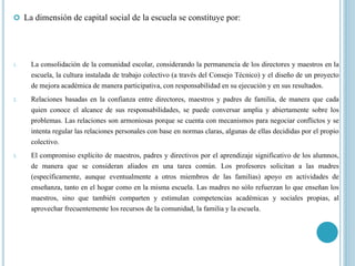  La dimensión de capital social de la escuela se constituye por:
1. La consolidación de la comunidad escolar, considerando la permanencia de los directores y maestros en la
escuela, la cultura instalada de trabajo colectivo (a través del Consejo Técnico) y el diseño de un proyecto
de mejora académica de manera participativa, con responsabilidad en su ejecución y en sus resultados.
2. Relaciones basadas en la confianza entre directores, maestros y padres de familia, de manera que cada
quien conoce el alcance de sus responsabilidades, se puede conversar amplia y abiertamente sobre los
problemas. Las relaciones son armoniosas porque se cuenta con mecanismos para negociar conflictos y se
intenta regular las relaciones personales con base en normas claras, algunas de ellas decididas por el propio
colectivo.
3. El compromiso explícito de maestros, padres y directivos por el aprendizaje significativo de los alumnos,
de manera que se consideran aliados en una tarea común. Los profesores solicitan a las madres
(específicamente, aunque eventualmente a otros miembros de las familias) apoyo en actividades de
enseñanza, tanto en el hogar como en la misma escuela. Las madres no sólo refuerzan lo que enseñan los
maestros, sino que también comparten y estimulan competencias académicas y sociales propias, al
aprovechar frecuentemente los recursos de la comunidad, la familia y la escuela.
 
