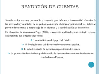 Se refiere a los procesos que establece la escuela para informar a la comunidad educativa de
las actividades y resultados de su gestión; comprende el clima organizacional y el áulico, el
proceso de enseñanza y aprendizaje de los alumnos y la administración de los recursos.
En educación, de acuerdo con Poggi (2008), el concepto se difunde en un contexto reciente,
caracterizado por aspectos tales como:
 Una redefinición del papel del Estado.
 El fortalecimiento del discurso sobre autonomía escolar.
 El establecimiento de mecanismos para tomar decisiones.
 La producción de estándares y el desarrollo de sistemas de evaluación focalizados en
resultados académicos.
RENDICIÓN DE CUENTAS
 
