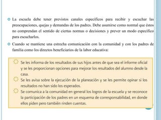  La escuela debe tener previstos canales específicos para recibir y escuchar las
preocupaciones, quejas y demandas de los padres. Debe asumirse como normal que éstos
no comprendan el sentido de ciertas normas o decisiones y prever un modo específico
para escucharlos.
 Cuando se mantiene una estrecha comunicación con la comunidad y con los padres de
familia como los directos beneficiarios de la labor educativa:
 