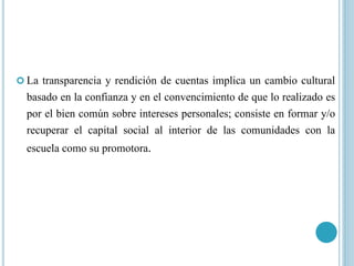  La transparencia y rendición de cuentas implica un cambio cultural
basado en la confianza y en el convencimiento de que lo realizado es
por el bien común sobre intereses personales; consiste en formar y/o
recuperar el capital social al interior de las comunidades con la
escuela como su promotora.
 