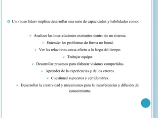  Un «buen líder» implica desarrollar una serie de capacidades y habilidades como:
 Analizar las interrelaciones existentes dentro de un sistema.
 Entender los problemas de forma no lineal.
 Ver las relaciones causa-efecto a lo largo del tiempo.
 Trabajar equipo.
 Desarrollar procesos para elaborar visiones compartidas.
 Aprender de la experiencias y de los errores.
 Cuestionar supuestos y certidumbres.
 Desarrollar la creatividad y mecanismos para la transferencias y difusión del
conocimiento.
 