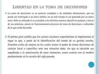  La toma de decisiones es un proceso complejo y de múltiples dimensiones, que no
puede ser restringido a un único ámbito, en un solo tiempo ni ser generado por un único
actor. Sólo se entiende si se considera a los distintos actores educativos quienes, a través
de sus prácticas, ponen en funcionamiento procesos de toma de decisiones a sabiendas
de lo que están haciendo.
 El primer gran cambio que los actores escolares experimentan al implementar el
mgee es que, a partir de la identificación del estado de su gestión escolar,
formulan ciclos de mejora en los cuales tienen el poder de tomar decisiones de
carácter local o específico ante una situación dada, sin que su decisión sea
supeditada a la autorización de otras instancias, como ocurría con el modelo
predominante en la escuela del siglo pasado.
LIBERTAD EN LA TOMA DE DECISIONES
 