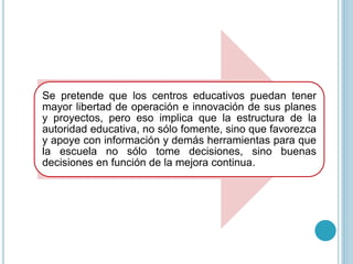 Se pretende que los centros educativos puedan tener
mayor libertad de operación e innovación de sus planes
y proyectos, pero eso implica que la estructura de la
autoridad educativa, no sólo fomente, sino que favorezca
y apoye con información y demás herramientas para que
la escuela no sólo tome decisiones, sino buenas
decisiones en función de la mejora continua.
 