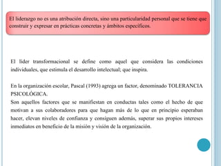 El liderazgo no es una atribución directa, sino una particularidad personal que se tiene que
construir y expresar en prácticas concretas y ámbitos específicos.
El líder transformacional se define como aquel que considera las condiciones
individuales, que estimula el desarrollo intelectual; que inspira.
En la organización escolar, Pascal (1993) agrega un factor, denominado TOLERANCIA
PSICOLÓGICA.
Son aquellos factores que se manifiestan en conductas tales como el hecho de que
motivan a sus colaboradores para que hagan más de lo que en principio esperaban
hacer, elevan niveles de confianza y consiguen además, superar sus propios intereses
inmediatos en beneficio de la misión y visión de la organización.
 