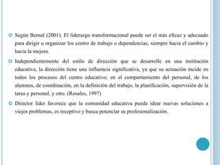  Según Bernal (2001). El liderazgo transformacional puede ser el más eficaz y adecuado
para dirigir u organizar los centro de trabajo o dependencias, siempre hacia el cambio y
hacia la mejora.
 Independientemente del estilo de dirección que se desarrolle en una institución
educativa, la dirección tiene una influencia significativa, ya que su actuación incide en
todos los procesos del centro educativo; en el comportamiento del personal, de los
alumnos, de coordinación, en la definición del trabajo, la planificación, supervisión de la
tarea y personal, y otro. (Rosales, 1997)
 Director líder favorece que la comunidad educativa pueda idear nuevas soluciones a
viejos problemas, es receptivo y busca potenciar su profesionalización.
 