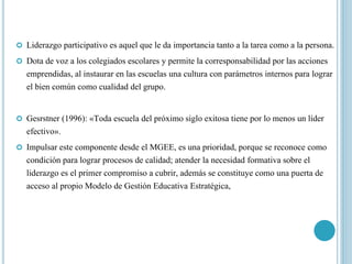  Liderazgo participativo es aquel que le da importancia tanto a la tarea como a la persona.
 Dota de voz a los colegiados escolares y permite la corresponsabilidad por las acciones
emprendidas, al instaurar en las escuelas una cultura con parámetros internos para lograr
el bien común como cualidad del grupo.
 Gesrstner (1996): «Toda escuela del próximo siglo exitosa tiene por lo menos un líder
efectivo».
 Impulsar este componente desde el MGEE, es una prioridad, porque se reconoce como
condición para lograr procesos de calidad; atender la necesidad formativa sobre el
liderazgo es el primer compromiso a cubrir, además se constituye como una puerta de
acceso al propio Modelo de Gestión Educativa Estratégica,
 