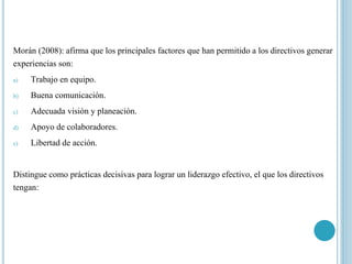 Morán (2008): afirma que los principales factores que han permitido a los directivos generar
experiencias son:
a) Trabajo en equipo.
b) Buena comunicación.
c) Adecuada visión y planeación.
d) Apoyo de colaboradores.
e) Libertad de acción.
Distingue como prácticas decisivas para lograr un liderazgo efectivo, el que los directivos
tengan:
 