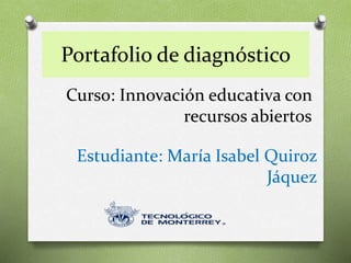 Portafolio de diagnóstico 
Curso: Innovación educativa con 
recursos abiertos 
Estudiante: María Isabel Quiroz 
Jáquez 
 