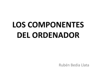 LOS COMPONENTES 
DEL ORDENADOR 
Rubén Bedia Llata 
 