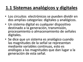 1.1 Sistemas analógicos y digitales 
• Los circuitos electrónicos se pueden dividir en 
dos amplias categorías: digitales ...