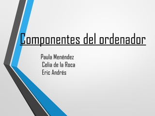 Componentes del ordenador 
Paula Menéndez 
Celia de la Roca 
Eric Andrés 
 
