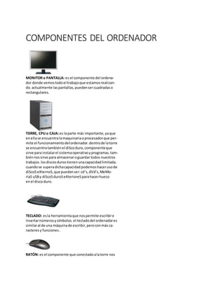 COMPONENTES DEL ORDENADOR
MONITOR o PANTALLA: es el componente del ordena-
dor donde vemostodoel trabajoque estamosrealizan-
do.actualmente laspantallas,puedensercuadradaso
rectangulares.
TORRE, CPUo CAJA:es laparte más importante,yaque
enellase encuentralamaquinariaoprocesadorque per-
mite el funcionamientodelordenador.dentrode latorre
se encuentratambiénel diScoduro,componenteque
sirve para instalarel sistemaoperativoyprogramas.tam-
biénnossirve para almacenaroguardar todos nuestros
trabajos.losdiscosdurostienenunacapacidadlimitada.
cuandose superadichacapacidadpodemoshacerusode
diScoSeXternoS,que puedenser:cd’s,dVd’s,MeMo­
riaS uSBy diScoSduroSeXterioreSparahacerhueco
enel discoduro.
TECLADO: esla herramientaque nospermite escribire
insertarnúmerosysímbolos.el tecladodel ordenadores
similaral de una máquinade escribir,peroconmás ca-
racteresy funciones.
RATÓN: es el componente que conectadoalatorre nos
 