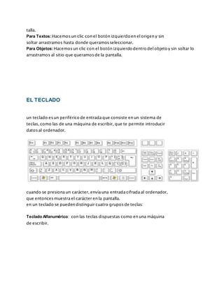 talla.
Para Textos: Hacemos un clic con el botón izquierdo en el origen y sin
soltar arrastramos hasta donde queramos seleccionar.
Para Objetos: Hacemos un clic con el botón izquierdo dentro del objeto y sin soltar lo
arrastramos al sitio que queramos de la pantalla.
EL TECLADO
un teclado es un periférico de entrada que consiste en un sistema de
teclas, como las de una máquina de escribir, que te permite introducir
datos al ordenador.
cuando se presiona un carácter, envía una entrada cifrada al ordenador,
que entonces muestra el carácter en la pantalla.
en un teclado se pueden distinguir cuatro grupos de teclas:
Teclado Alfanumérico: con las teclas dispuestas como en una máquina
de escribir.
 