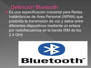  Es una especificación industrial para Redes
Inalámbricas de Área Personal (WPAN) que
posibilita la transmisión de voz y datos entre
diferentes dispositivos mediante un enlace
por radiofrecuencia en la banda ISM de los
2.4 GHz
 