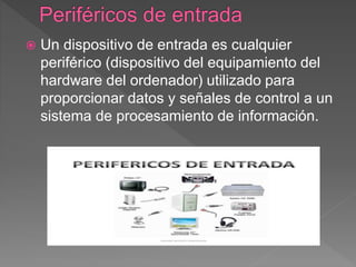  Un dispositivo de entrada es cualquier
periférico (dispositivo del equipamiento del
hardware del ordenador) utilizado para
proporcionar datos y señales de control a un
sistema de procesamiento de información.
 
