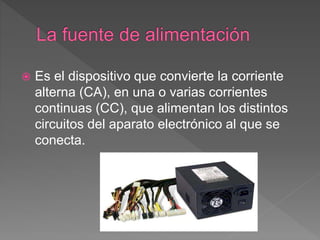  Es el dispositivo que convierte la corriente
alterna (CA), en una o varias corrientes
continuas (CC), que alimentan los distintos
circuitos del aparato electrónico al que se
conecta.
 