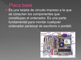  Es una tarjeta de circuito impreso a la que
se conectan los componentes que
constituyen el ordenador. Es una parte
fundamental para montar cualquier
ordenador personal de escritorio o portátil.
 
