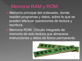  Memoria principal del ordenador, donde
residen programas y datos, sobre la que se
pueden efectuar operaciones de lectura y
escritura.
 Memoria ROM: Circuito integrado de
memoria de solo lectura que almacena
instrucciones y datos de forma permanente.
 