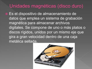  Es el dispositivo de almacenamiento de
datos que emplea un sistema de grabación
magnética para almacenar archivos
digitales. Se compone de uno o más platos o
discos rígidos, unidos por un mismo eje que
gira a gran velocidad dentro de una caja
metálica sellada.
 