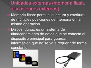  Memoria flash: permite la lectura y escritura
de múltiples posiciones de memoria en la
misma operación.
 Discos duros: es un sistema de
almacenamiento de datos que se conecta al
dispositivo principal para guardar
información que no se va a requerir de forma
constante.
 