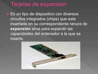  Es un tipo de dispositivo con diversos
circuitos integrados (chips) que esta
insertada en su correspondiente ranura de
expansión sirve para expandir las
capacidades del ordenador a la que se
inserta.
 