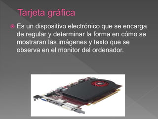  Es un dispositivo electrónico que se encarga
de regular y determinar la forma en cómo se
mostraran las imágenes y texto que se
observa en el monitor del ordenador.
 