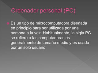  Es un tipo de microcomputadora diseñada
en principio para ser utilizada por una
persona a la vez. Habitualmente, la sigla PC
se refiere a las computadoras es
generalmente de tamaño medio y es usada
por un solo usuario.
 