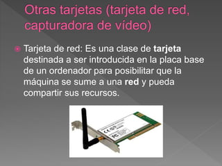 Tarjeta de red: Es una clase de tarjeta
destinada a ser introducida en la placa base
de un ordenador para posibilitar que la
máquina se sume a una red y pueda
compartir sus recursos.
 