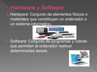  Hardware: Conjunto de elementos físicos o
materiales que constituyen un ordenador o
un sistema informático.
 Software: Conjunto de programas y rutinas
que permiten al ordenador realizar
determinadas tareas.
 