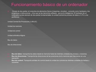  Consta de dos partes: el conjuntos de elementos físicos (maquinas, circuitos) , conocido como hardware y los
programas e instrucciones , a los que se les denomina software , que es la inteligencia. El hardware de un
ordenador consta siempre de dos partes fundamentales: la unidad central de proceso de datos o C.P.U y los
periféricos.
Unidad Central De Proceso(ALU,UM,UC)
Unidad de memoria
Unidad de control
Unidad aritmético-lógica:
Bus de datos:
Bus de direcciones:
 Bus de datos: transporta los datos desde la memoria hasta las distintas unidades de proceso y viceversa.
 Bus de direcciones: Transporta las direcciones de las posiciones de la memoria que intervienen en una
operación.
 Bus de control: Transporta señales de control desde la unidad de controla las distintas unidades de trabajo y
viceversa.
 