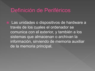  Las unidades o dispositivos de hardware a
través de los cuales el ordenador se
comunica con el exterior, y también a los
sistemas que almacenan o archivan la
información, sirviendo de memoria auxiliar
de la memoria principal.
 