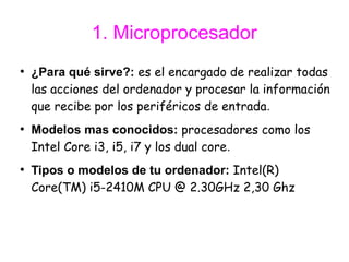1. Microprocesador
●
    ¿Para qué sirve?: es el encargado de realizar todas
    las acciones del ordenador y procesar la información
    que recibe por los periféricos de entrada.
●
    Modelos mas conocidos: procesadores como los
    Intel Core i3, i5, i7 y los dual core.
●
    Tipos o modelos de tu ordenador: Intel(R)
    Core(TM) i5-2410M CPU @ 2.30GHz 2,30 Ghz
 