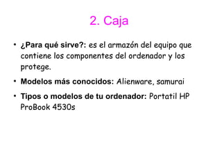 2. Caja
●
    ¿Para qué sirve?: es el armazón del equipo que
    contiene los componentes del ordenador y los
    protege.
●
    Modelos más conocidos: Alienware, samurai
●
    Tipos o modelos de tu ordenador: Portatil HP
    ProBook 4530s
 