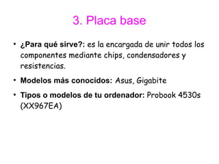 3. Placa base
●
    ¿Para qué sirve?: es la encargada de unir todos los
    componentes mediante chips, condensadores y
    resistencias.
●
    Modelos más conocidos: Asus, Gigabite
●
    Tipos o modelos de tu ordenador: Probook 4530s
    (XX967EA)
 