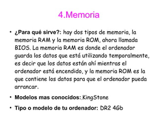 4.Memoria
●
    ¿Para qué sirve?: hay dos tipos de memoria, la
    memoria RAM y la memoria ROM, ahora llamada
    BIOS. La memoria RAM es donde el ordenador
    guarda los datos que está utilizando temporalmente,
    es decir que los datos están ahí mientras el
    ordenador está encendido, y la memoria ROM es la
    que contiene los datos para que el ordenador pueda
    arrancar.
●
    Modelos mas conocidos: KingStone
●
    Tipo o modelo de tu ordenador: DR2 4Gb
 