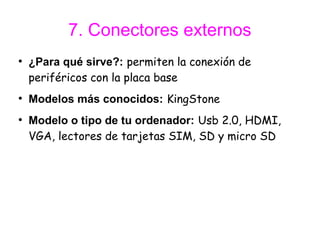 7. Conectores externos
●
    ¿Para qué sirve?: permiten la conexión de
    periféricos con la placa base
●
    Modelos más conocidos: KingStone
●
    Modelo o tipo de tu ordenador: Usb 2.0, HDMI,
    VGA, lectores de tarjetas SIM, SD y micro SD
 