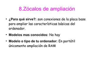 8.Zócalos de ampliación
●
    ¿Para qué sirve?: son conexiones de la placa base
    para ampliar las características básicas del
    ordenador.
●
    Modelos mas conocidos: No hay
●
    Modelo o tipo de tu ordenador: En portátil
    únicamente ampliación de RAM
 