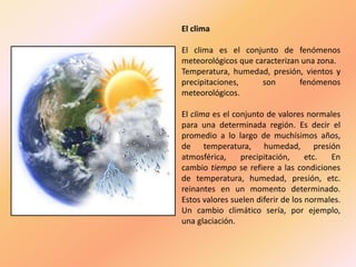 El clima
El clima es el conjunto de fenómenos
meteorológicos que caracterizan una zona.
Temperatura, humedad, presión, vientos y
precipitaciones, son fenómenos
meteorológicos.
El clima es el conjunto de valores normales
para una determinada región. Es decir el
promedio a lo largo de muchísimos años,
de temperatura, humedad, presión
atmosférica, precipitación, etc. En
cambio tiempo se refiere a las condiciones
de temperatura, humedad, presión, etc.
reinantes en un momento determinado.
Estos valores suelen diferir de los normales.
Un cambio climático sería, por ejemplo,
una glaciación.
 
