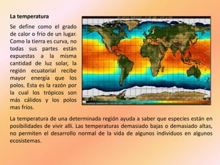 La temperatura
Se define como el grado
de calor o frío de un lugar.
Como la tierra es curva, no
todas sus partes están
expuestas a la misma
cantidad de luz solar, la
región ecuatorial recibe
mayor energía que los
polos. Esta es la razón por
la cual los trópicos son
más cálidos y los polos
mas fríos.
La temperatura de una determinada región ayuda a saber que especies están en
posibilidades de vivir allí. Las temperaturas demasiado bajas o demasiado altas,
no permiten el desarrollo normal de la vida de algunos individuos en algunos
ecosistemas.
 