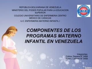 COMPONENTES DE LOS
PROGRAMAS MATERNO
INFANTIL EN VENEZUELA
REPÚBLICA BOLIVARIANA DE VENEZUELA
MINISTERIO DEL PODER POPULAR PARA LA EDUCACION
SUPERIOR
COLEGIO UNIVERSITARIO DE ENFERMERIA CENTRO
MÉDICO DE CARACAS
U.C: ENFERMERIA MATERNO INFANTIL I
Integrantes:
Colina, Dayana N° 5484
Rivero, Carmen N° 5456
 