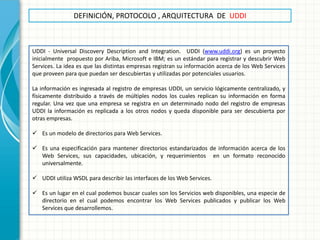 DEFINICIÓN, PROTOCOLO , ARQUITECTURA DE UDDI 
UDDI - Universal Discovery Description and Integration. UDDI (www.uddi.org) es un proyecto inicialmente propuesto por Ariba, Microsoft e IBM; es un estándar para registrar y descubrir Web Services. La idea es que las distintas empresas registran su información acerca de los Web Services que proveen para que puedan ser descubiertas y utilizadas por potenciales usuarios. La información es ingresada al registro de empresas UDDI, un servicio lógicamente centralizado, y físicamente distribuido a través de múltiples nodos los cuales replican su información en forma regular. Una vez que una empresa se registra en un determinado nodo del registro de empresas UDDI la información es replicada a los otros nodos y queda disponible para ser descubierta por otras empresas. 
Es un modelo de directorios para Web Services. 
Es una especificación para mantener directorios estandarizados de información acerca de los Web Services, sus capacidades, ubicación, y requerimientos en un formato reconocido universalmente. 
UDDI utiliza WSDL para describir las interfaces de los Web Services. 
Es un lugar en el cual podemos buscar cuales son los Servicios web disponibles, una especie de directorio en el cual podemos encontrar los Web Services publicados y publicar los Web Services que desarrollemos.  