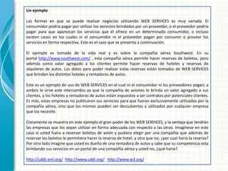 Un ejemplo 
Las formas en que se puede realizar negocios utilizando WEB SERVICES es muy variada. El consumidor podría pagar por utilizar los servicios brindados por un proveedor, o el proveedor podría pagar para que aparezcan los servicios que él ofrece en un determinado consumidor, o incluso existen casos en los cuales ni el consumidor ni el proveedor pagan por consumir o proveer los servicios en forma respectiva. Este es el caso que se presenta a continuación. 
El ejemplo es tomado de la vida real y es sobre la compañía aérea Southwest. En su portal http://www.southwest.com/ , esta compañía aérea permite hacer reservas de boletos, pero además como valor agregado a los clientes permite hacer reservas de hoteles y reservas de alquileres de autos. Los datos para poder realizar estas reservas están tomados de WEB SERVICES que brindan los distintos hoteles y rentadoras de autos. 
Este es un ejemplo de uso de WEB SERVICES en el cual ni el consumidor ni los proveedores pagan; a ambos le sirve este intercambio ya que la compañía de aviones le brinda un valor agregado a sus clientes, y los hoteles y rentadoras de autos están expuestos a ser contratos por potenciales clientes. Es más, estas empresas no publicaron sus servicios para que fueran exclusivamente utilizados por la compañía aérea, sino que los mismos pueden ser descubiertos y utilizados por cualquier empresa que los necesite. 
Claramente se muestra en este ejemplo el gran poder de los WEB SERVICES, y la ventaja que tendrán las empresas que los sepan utilizar en forma adecuada con respecto a las otras. Imagínese en este caso si usted fuera a reservar boletos de avión y pudiera elegir por una compañía que además de reservar los boletos le permitiera hacer la reserva de hotel, y otra que no; ¿por cual haría la reserva? Por otro lado imagine que usted es dueño de una rentadora de autos y sabe que su competencia esta brindando sus servicios en un portal de una compañía aérea y usted no, ¿qué haría?. 
http://uddi.xml.org/ http://www.uddi.org/ http://www.w3.org/  