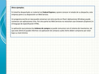 Otros ejemplos: 
Si Usted ha despachado un material vía Federal Express y quiere conocer el estado de su despacho, esta empresa pone a su disposición un Web Service. 
Un programa escrito en Java puede conversar con otro escrito en Pearl; Aplicaciones Windows puede conversar con aplicaciones Unix. Por otra parte los Web Services no necesitan usar browsers (Explorer) ni el lenguaje de especificación HTML. 
La aplicación que procesa las órdenes de compra se puede comunicar con el sistema de inventarios, tal que este último le puede informar a la aplicación de compras cuales ítems deben comprarse por estar bajo su nivel mínimo 
 