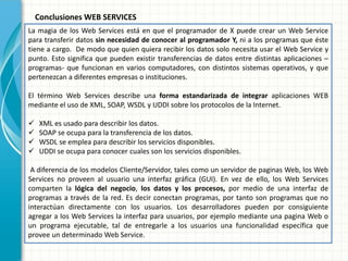 La magia de los Web Services está en que el programador de X puede crear un Web Service para transferir datos sin necesidad de conocer al programador Y, ni a los programas que éste tiene a cargo. De modo que quien quiera recibir los datos solo necesita usar el Web Service y punto. Esto significa que pueden existir transferencias de datos entre distintas aplicaciones – programas- que funcionan en varios computadores, con distintos sistemas operativos, y que pertenezcan a diferentes empresas o instituciones. El término Web Services describe una forma estandarizada de integrar aplicaciones WEB mediante el uso de XML, SOAP, WSDL y UDDI sobre los protocolos de la Internet. 
XML es usado para describir los datos. 
SOAP se ocupa para la transferencia de los datos. 
WSDL se emplea para describir los servicios disponibles. 
UDDI se ocupa para conocer cuales son los servicios disponibles. A diferencia de los modelos Cliente/Servidor, tales como un servidor de paginas Web, los Web Services no proveen al usuario una interfaz gráfica (GUI). En vez de ello, los Web Services comparten la lógica del negocio, los datos y los procesos, por medio de una interfaz de programas a través de la red. Es decir conectan programas, por tanto son programas que no interactúan directamente con los usuarios. Los desarrolladores pueden por consiguiente agregar a los Web Services la interfaz para usuarios, por ejemplo mediante una pagina Web o un programa ejecutable, tal de entregarle a los usuarios una funcionalidad específica que provee un determinado Web Service. 
Conclusiones WEB SERVICES 